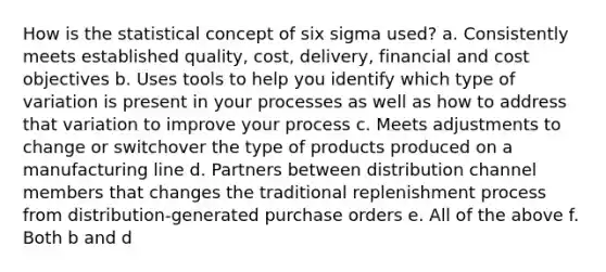 How is the statistical concept of six sigma used? a. Consistently meets established quality, cost, delivery, financial and cost objectives b. Uses tools to help you identify which type of variation is present in your processes as well as how to address that variation to improve your process c. Meets adjustments to change or switchover the type of products produced on a manufacturing line d. Partners between distribution channel members that changes the traditional replenishment process from distribution-generated purchase orders e. All of the above f. Both b and d