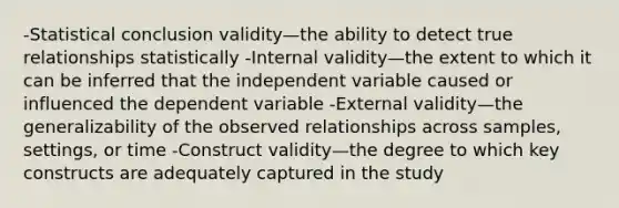 -Statistical conclusion validity—the ability to detect true relationships statistically -Internal validity—the extent to which it can be inferred that the independent variable caused or influenced the dependent variable -External validity—the generalizability of the observed relationships across samples, settings, or time -Construct validity—the degree to which key constructs are adequately captured in the study