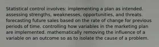 Statistical control involves: implementing a plan as intended. assessing strengths, weaknesses, opportunities, and threats. forecasting future sales based on the rate of change for previous periods of time. controlling how variables in the marketing plan are implemented. mathematically removing the influence of a variable on an outcome so as to isolate the cause of a problem.