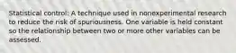 Statistical control: A technique used in nonexperimental research to reduce the risk of spuriousness. One variable is held constant so the relationship between two or more other variables can be assessed.