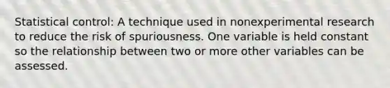 Statistical control: A technique used in nonexperimental research to reduce the risk of spuriousness. One variable is held constant so the relationship between two or more other variables can be assessed.