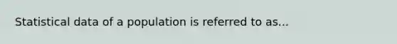 Statistical data of a population is referred to as...