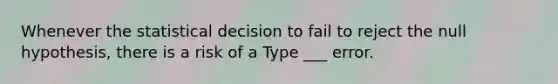 Whenever the statistical decision to fail to reject the null hypothesis, there is a risk of a Type ___ error.