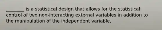 ________ is a statistical design that allows for the statistical control of two non-interacting external variables in addition to the manipulation of the independent variable.