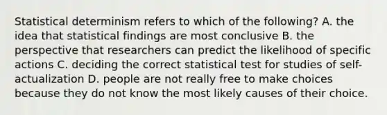 Statistical determinism refers to which of the following? A. the idea that statistical findings are most conclusive B. the perspective that researchers can predict the likelihood of specific actions C. deciding the correct statistical test for studies of self-actualization D. people are not really free to make choices because they do not know the most likely causes of their choice.