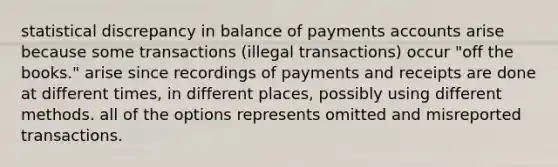 statistical discrepancy in balance of payments accounts arise because some transactions (illegal transactions) occur "off the books." arise since recordings of payments and receipts are done at different times, in different places, possibly using different methods. all of the options represents omitted and misreported transactions.