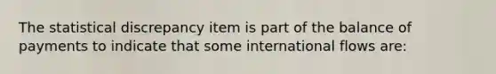 The statistical discrepancy item is part of the balance of payments to indicate that some international flows are: