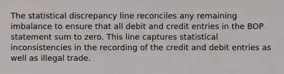 The statistical discrepancy line reconciles any remaining imbalance to ensure that all debit and credit entries in the BOP statement sum to zero. This line captures statistical inconsistencies in the recording of the credit and debit entries as well as illegal trade.