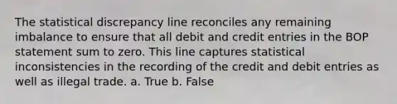 The statistical discrepancy line reconciles any remaining imbalance to ensure that all debit and credit entries in the BOP statement sum to zero. This line captures statistical inconsistencies in the recording of the credit and debit entries as well as illegal trade. a. True b. False