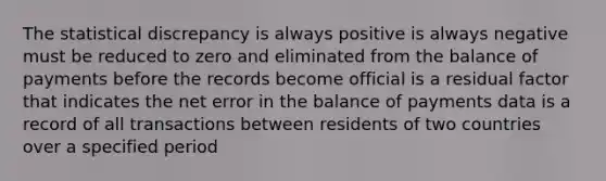 The statistical discrepancy is always positive is always negative must be reduced to zero and eliminated from the balance of payments before the records become official is a residual factor that indicates the net error in the balance of payments data is a record of all transactions between residents of two countries over a specified period