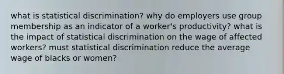 what is statistical discrimination? why do employers use group membership as an indicator of a worker's productivity? what is the impact of statistical discrimination on the wage of affected workers? must statistical discrimination reduce the average wage of blacks or women?