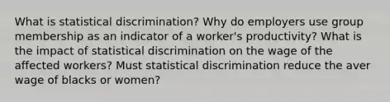 What is statistical discrimination? Why do employers use group membership as an indicator of a worker's productivity? What is the impact of statistical discrimination on the wage of the affected workers? Must statistical discrimination reduce the aver wage of blacks or women?