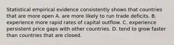 Statistical empirical evidence consistently shows that countries that are more open A. are more likely to run trade deficits. B. experience more rapid rates of capital outflow. C. experience persistent price gaps with other countries. D. tend to grow faster than countries that are closed.