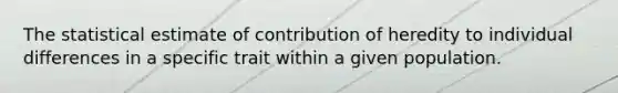 The statistical estimate of contribution of heredity to individual differences in a specific trait within a given population.