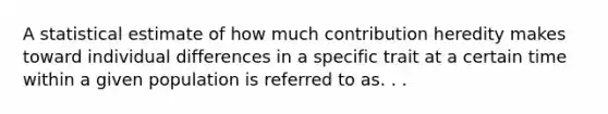 A statistical estimate of how much contribution heredity makes toward individual differences in a specific trait at a certain time within a given population is referred to as. . .