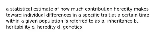 a statistical estimate of how much contribution heredity makes toward individual differences in a specific trait at a certain time within a given population is referred to as a. inheritance b. heritability c. heredity d. genetics