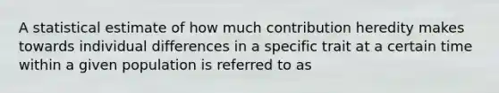 A statistical estimate of how much contribution heredity makes towards individual differences in a specific trait at a certain time within a given population is referred to as