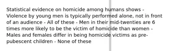 Statistical evidence on homicide among humans shows - Violence by young men is typically performed alone, not in front of an audience - All of these - Men in their mid-twenties are 6 times more likely to be the victim of homicide than women - Males and females differ in being homicide victims as pre-pubescent children - None of these