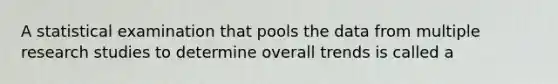 A statistical examination that pools the data from multiple research studies to determine overall trends is called a