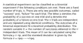 A statistical experiment can be classified as a binomial experiment if the following conditions are met: There are a fixed number of trials, n. There are only two possible outcomes, called "success" and, "failure" for each trial. The letter p denotes the probability of a success on one trial and q denotes the probability of a failure on one trial. The n trials are independent and are repeated using identical conditions. The outcomes of a binomial experiment fit a binomial probability distribution. The random variable X = the number of successes obtained in the n independent trials. The mean of X can be calculated using the formula μ = np, and the standard deviation is given by the formula σ = npq−−−√npq.