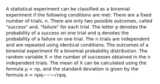 A statistical experiment can be classified as a binomial experiment if the following conditions are met: There are a fixed number of trials, n. There are only two possible outcomes, called "success" and, "failure" for each trial. The letter p denotes the probability of a success on one trial and q denotes the probability of a failure on one trial. The n trials are independent and are repeated using identical conditions. The outcomes of a binomial experiment fit a binomial probability distribution. The random variable X = the number of successes obtained in the n independent trials. The mean of X can be calculated using the formula μ = np, and the standard deviation is given by the formula σ = npq−−−√npq.