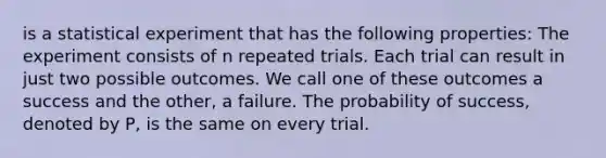 is a statistical experiment that has the following properties: The experiment consists of n repeated trials. Each trial can result in just two possible outcomes. We call one of these outcomes a success and the other, a failure. The probability of success, denoted by P, is the same on every trial.