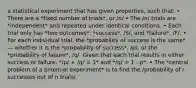 a statistical experiment that has given properties, such that: • There are a *fixed number of trials*, or /n/ • The /n/ trials are *independent* and repeated under identical conditions. • Each trial only has *two outcomes*: *success*, /S/, and *failure*, /F/. • For each individual trial, the *probability of success is the same* — whether it is the *probability of success*, /p/, or the *probability of failure*, /q/. Given that each trial results in either success or failure, */p/ + /q/ = 1* and */q/ = 1 - p*. • The *central problem of a binomial experiment* is to find the /probability of r successes out of n trials/.