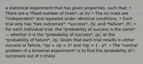 a statistical experiment that has given properties, such that: • There are a *fixed number of trials*, or /n/ • The /n/ trials are *independent* and repeated under identical conditions. • Each trial only has *two outcomes*: *success*, /S/, and *failure*, /F/. • For each individual trial, the *probability of success is the same* — whether it is the *probability of success*, /p/, or the *probability of failure*, /q/. Given that each trial results in either success or failure, */p/ + /q/ = 1* and */q/ = 1 - p*. • The *central problem of a binomial experiment* is to find the /probability of r successes out of n trials/.