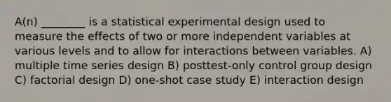 A(n) ________ is a statistical experimental design used to measure the effects of two or more independent variables at various levels and to allow for interactions between variables. A) multiple time series design B) posttest-only control group design C) factorial design D) one-shot case study E) interaction design