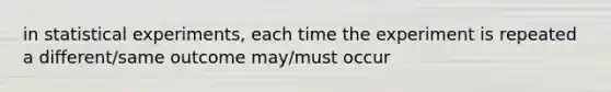 in statistical experiments, each time the experiment is repeated a different/same outcome may/must occur