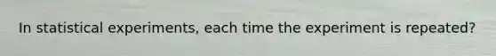 In statistical experiments, each time the experiment is repeated?