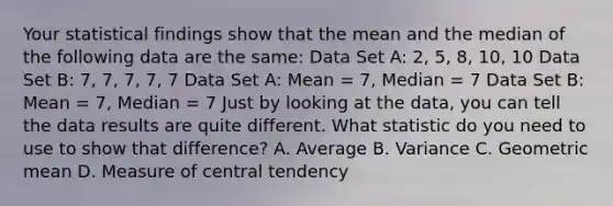 Your statistical findings show that the mean and the median of the following data are the same: Data Set A: 2, 5, 8, 10, 10 Data Set B: 7, 7, 7, 7, 7 Data Set A: Mean = 7, Median = 7 Data Set B: Mean = 7, Median = 7 Just by looking at the data, you can tell the data results are quite different. What statistic do you need to use to show that difference? A. Average B. Variance C. Geometric mean D. Measure of central tendency