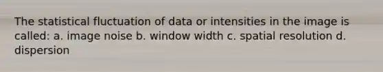 The statistical fluctuation of data or intensities in the image is called: a. image noise b. window width c. spatial resolution d. dispersion