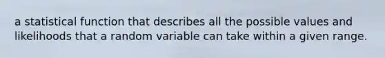 a statistical function that describes all the possible values and likelihoods that a random variable can take within a given range.