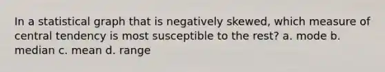 In a statistical graph that is negatively skewed, which measure of central tendency is most susceptible to the rest? a. mode b. median c. mean d. range