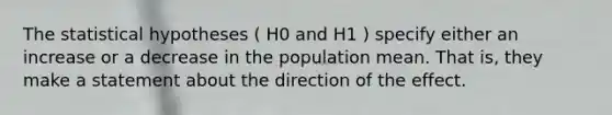 The statistical hypotheses ( H0 and H1 ) specify either an increase or a decrease in the population mean. That is, they make a statement about the direction of the effect.