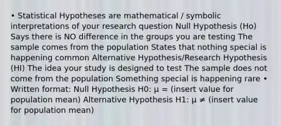 • Statistical Hypotheses are mathematical / symbolic interpretations of your research question Null Hypothesis (Ho) Says there is NO difference in the groups you are testing The sample comes from the population States that nothing special is happening common Alternative Hypothesis/Research Hypothesis (HI) The idea your study is designed to test The sample does not come from the population Something special is happening rare • Written format: Null Hypothesis H0: μ = (insert value for population mean) Alternative Hypothesis H1: μ ≠ (insert value for population mean)