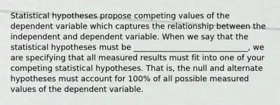 Statistical hypotheses propose competing values of the dependent variable which captures the relationship between the independent and dependent variable. When we say that the statistical hypotheses must be _____________________________, we are specifying that all measured results must fit into one of your competing statistical hypotheses. That is, the null and alternate hypotheses must account for 100% of all possible measured values of the dependent variable.