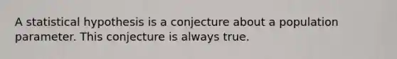 A statistical hypothesis is a conjecture about a population parameter. This conjecture is always true.