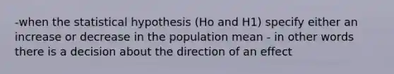 -when the statistical hypothesis (Ho and H1) specify either an increase or decrease in the population mean - in other words there is a decision about the direction of an effect