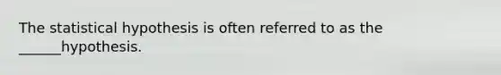 The statistical hypothesis is often referred to as the ______hypothesis.