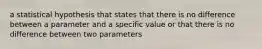 a statistical hypothesis that states that there is no difference between a parameter and a specific value or that there is no difference between two parameters