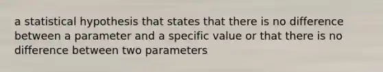 a statistical hypothesis that states that there is no difference between a parameter and a specific value or that there is no difference between two parameters