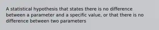 A statistical hypothesis that states there is no difference between a parameter and a specific value, or that there is no difference between two parameters