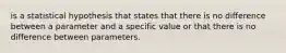 is a statistical hypothesis that states that there is no difference between a parameter and a specific value or that there is no difference between parameters.