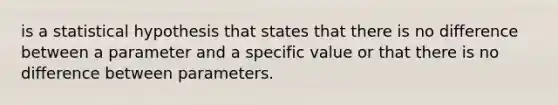 is a statistical hypothesis that states that there is no difference between a parameter and a specific value or that there is no difference between parameters.