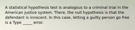 A statistical hypothesis test is analogous to a criminal trial in the American justice system. There, the null hypothesis is that the defendant is innocent. In this case, letting a guilty person go free is a Type _____ error.