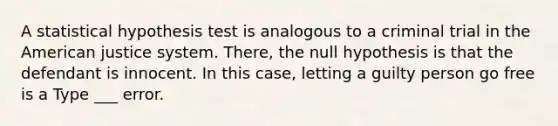 A statistical hypothesis test is analogous to a criminal trial in the American justice system. There, the null hypothesis is that the defendant is innocent. In this case, letting a guilty person go free is a Type ___ error.