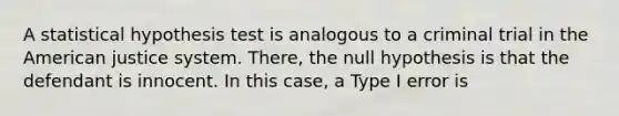 A statistical hypothesis test is analogous to a criminal trial in the American justice system. There, the null hypothesis is that the defendant is innocent. In this case, a Type I error is