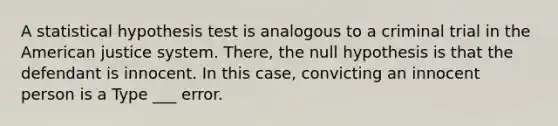 A statistical hypothesis test is analogous to a criminal trial in the American justice system. There, the null hypothesis is that the defendant is innocent. In this case, convicting an innocent person is a Type ___ error.